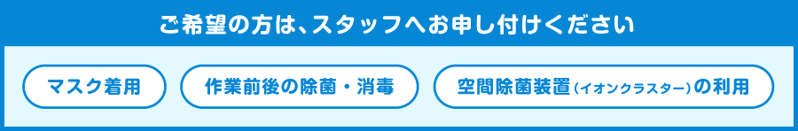 マスク着用、消毒除菌、空間除菌装置（イオンクラスター）の利用をご希望の方は、スタッフへお申し付けください