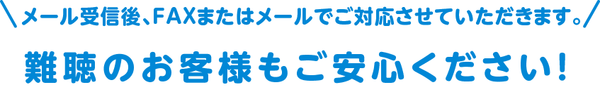 メール受信後、FAXまたはメールでご対応させていただきます。難聴のお客様もご安心ください！