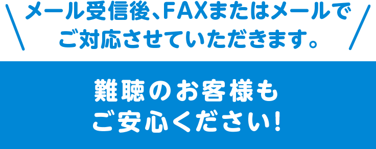 メール受信後、FAXまたはメールでご対応させていただきます。難聴のお客様もご安心ください！