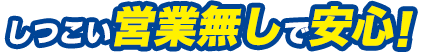 しつこい営業無しで安心！