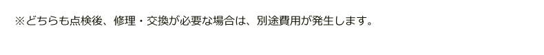 どちらも点検後、修理・交換が必要な場合は別途費用が発生します