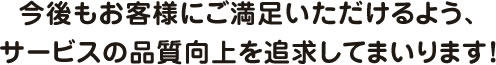 今後もお客様にご満足いただけるよう、サービスの品質向上を追求してまいります!