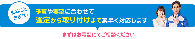 予算や要望に合わせて選定から取り付けまで素早く対応します