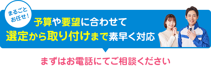 予算や要望に合わせて選定から取り付けまで素早く対応します