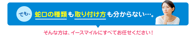 蛇口の種類も取り付け方もわからない方はイースマイルにお任せください！