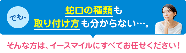 蛇口の種類も取り付け方もわからない方はイースマイルにお任せください！